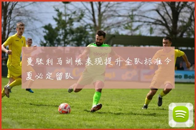 曼联利马训练表现提升全队标准今夏必定留队
