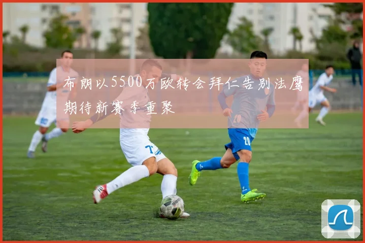 布朗以5500万欧转会拜仁告别法鹰期待新赛季重聚