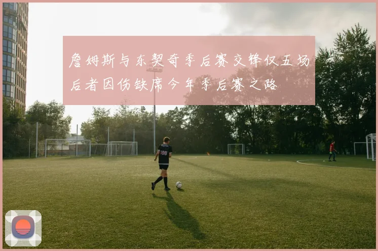 詹姆斯与东契奇季后赛交锋仅五场后者因伤缺席今年季后赛之路