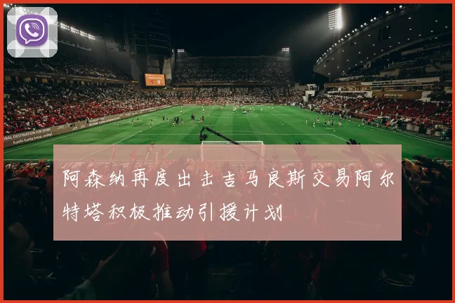阿森纳再度出击吉马良斯交易阿尔特塔积极推动引援计划