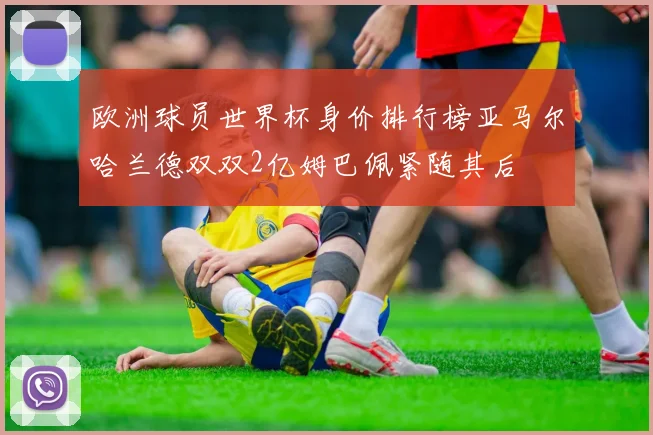 欧洲球员世界杯身价排行榜亚马尔哈兰德双双2亿姆巴佩紧随其后