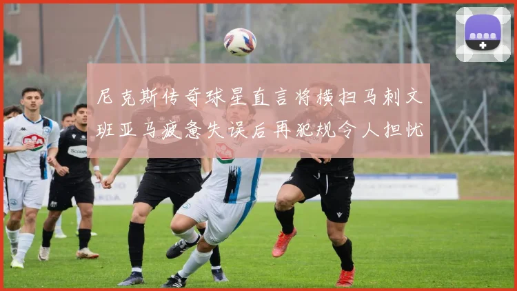 尼克斯传奇球星直言将横扫马刺文班亚马疲惫失误后再犯规令人担忧