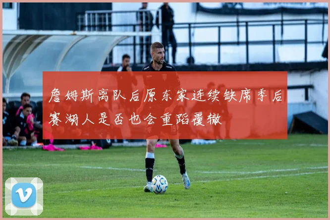 詹姆斯离队后原东家连续缺席季后赛湖人是否也会重蹈覆辙