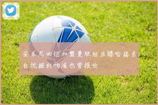 安东尼回忆加盟曼联经历滕哈赫亲自挖掘利物浦也曾报价