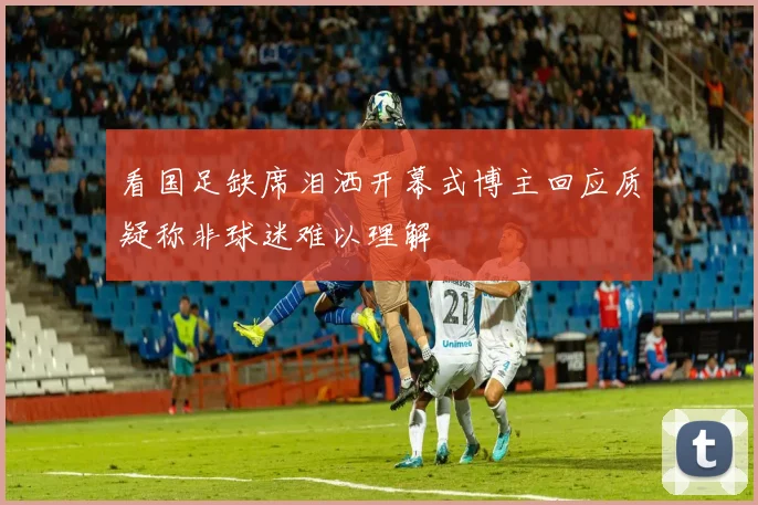 看国足缺席泪洒开幕式博主回应质疑称非球迷难以理解