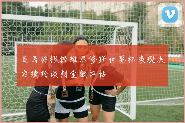 皇马将根据维尼修斯世界杯表现决定续约谈判金额评估