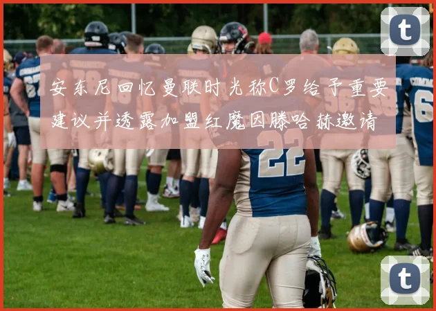 安东尼回忆曼联时光称C罗给予重要建议并透露加盟红魔因滕哈赫邀请